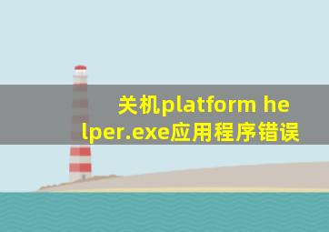 关机platform helper.exe应用程序错误